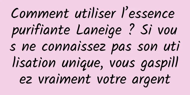 Comment utiliser l’essence purifiante Laneige ? Si vous ne connaissez pas son utilisation unique, vous gaspillez vraiment votre argent