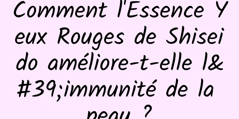 Comment l'Essence Yeux Rouges de Shiseido améliore-t-elle l'immunité de la peau ?