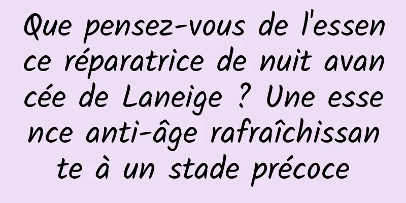 Que pensez-vous de l'essence réparatrice de nuit avancée de Laneige ? Une essence anti-âge rafraîchissante à un stade précoce