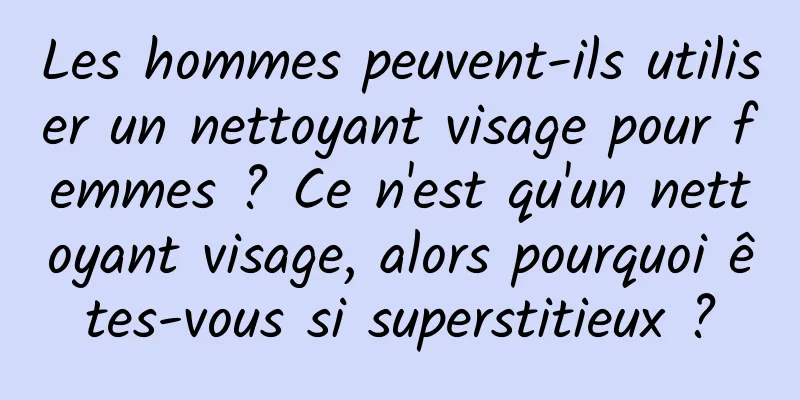 Les hommes peuvent-ils utiliser un nettoyant visage pour femmes ? Ce n'est qu'un nettoyant visage, alors pourquoi êtes-vous si superstitieux ?
