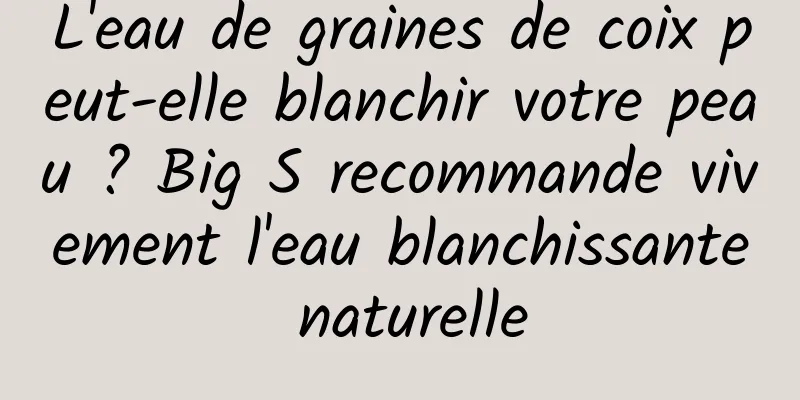 L'eau de graines de coix peut-elle blanchir votre peau ? Big S recommande vivement l'eau blanchissante naturelle