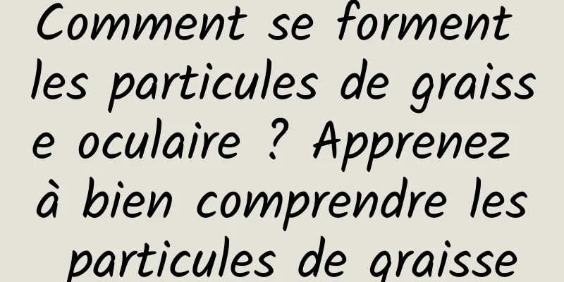 Comment se forment les particules de graisse oculaire ? Apprenez à bien comprendre les particules de graisse