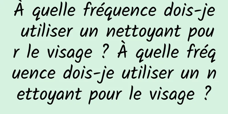 À quelle fréquence dois-je utiliser un nettoyant pour le visage ? À quelle fréquence dois-je utiliser un nettoyant pour le visage ?