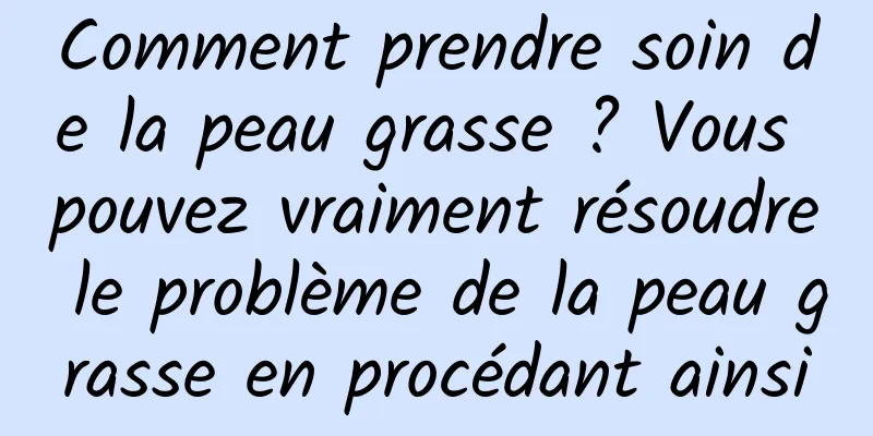 Comment prendre soin de la peau grasse ? Vous pouvez vraiment résoudre le problème de la peau grasse en procédant ainsi
