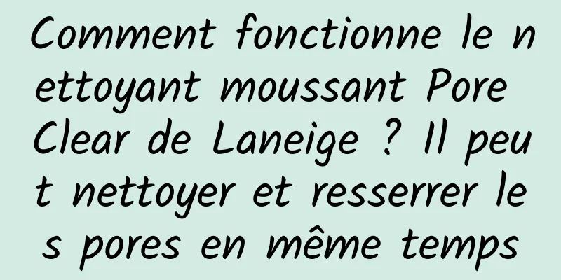 Comment fonctionne le nettoyant moussant Pore Clear de Laneige ? Il peut nettoyer et resserrer les pores en même temps