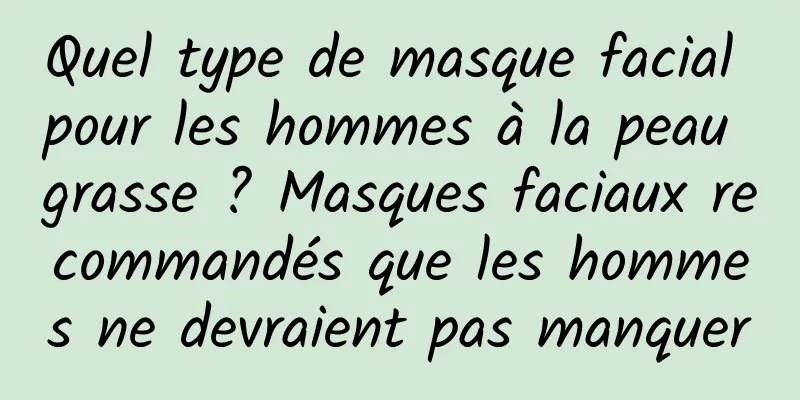 Quel type de masque facial pour les hommes à la peau grasse ? Masques faciaux recommandés que les hommes ne devraient pas manquer