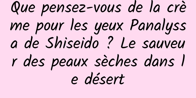 Que pensez-vous de la crème pour les yeux Panalyssa de Shiseido ? Le sauveur des peaux sèches dans le désert