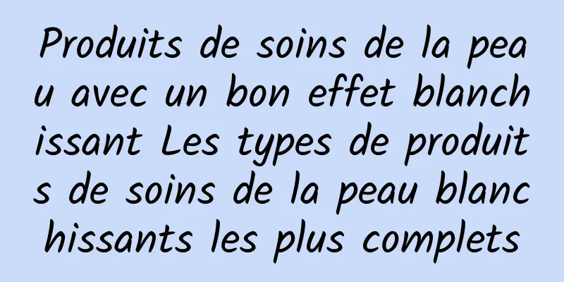 Produits de soins de la peau avec un bon effet blanchissant Les types de produits de soins de la peau blanchissants les plus complets