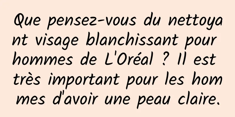 Que pensez-vous du nettoyant visage blanchissant pour hommes de L'Oréal ? Il est très important pour les hommes d'avoir une peau claire.