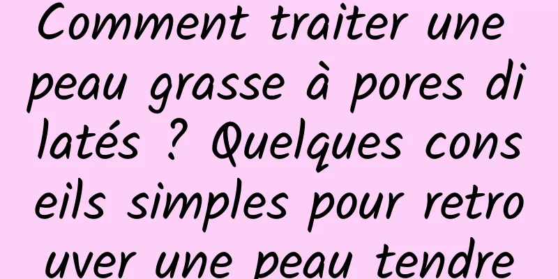 Comment traiter une peau grasse à pores dilatés ? Quelques conseils simples pour retrouver une peau tendre