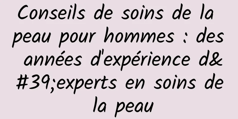 Conseils de soins de la peau pour hommes : des années d'expérience d'experts en soins de la peau