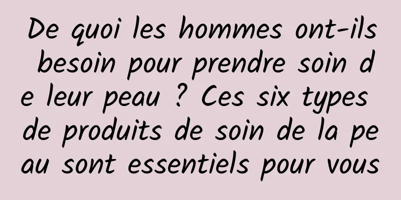 De quoi les hommes ont-ils besoin pour prendre soin de leur peau ? Ces six types de produits de soin de la peau sont essentiels pour vous