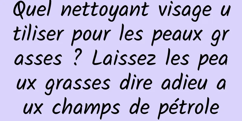 Quel nettoyant visage utiliser pour les peaux grasses ? Laissez les peaux grasses dire adieu aux champs de pétrole