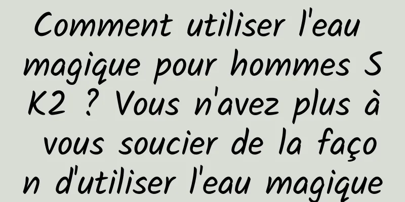 Comment utiliser l'eau magique pour hommes SK2 ? Vous n'avez plus à vous soucier de la façon d'utiliser l'eau magique