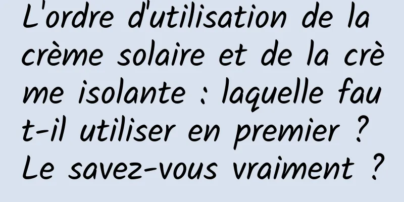 L'ordre d'utilisation de la crème solaire et de la crème isolante : laquelle faut-il utiliser en premier ? Le savez-vous vraiment ?