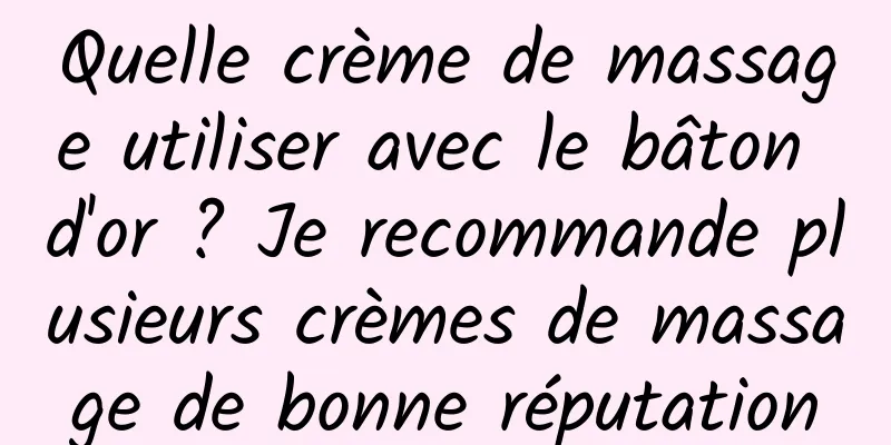 Quelle crème de massage utiliser avec le bâton d'or ? Je recommande plusieurs crèmes de massage de bonne réputation