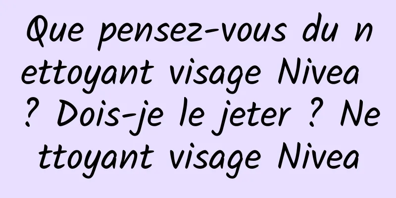 Que pensez-vous du nettoyant visage Nivea ? Dois-je le jeter ? Nettoyant visage Nivea