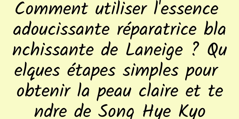 Comment utiliser l'essence adoucissante réparatrice blanchissante de Laneige ? Quelques étapes simples pour obtenir la peau claire et tendre de Song Hye Kyo