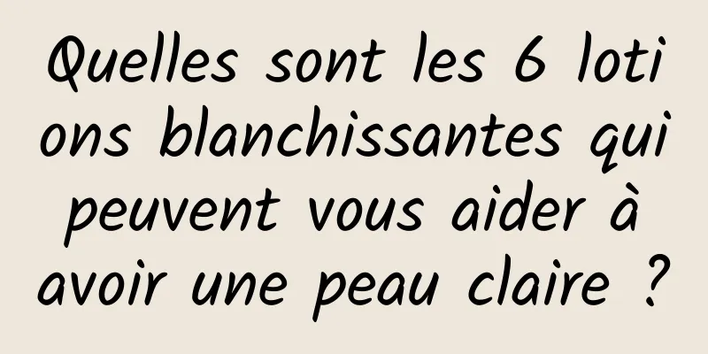 Quelles sont les 6 lotions blanchissantes qui peuvent vous aider à avoir une peau claire ?