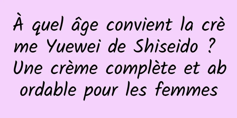 À quel âge convient la crème Yuewei de Shiseido ? Une crème complète et abordable pour les femmes
