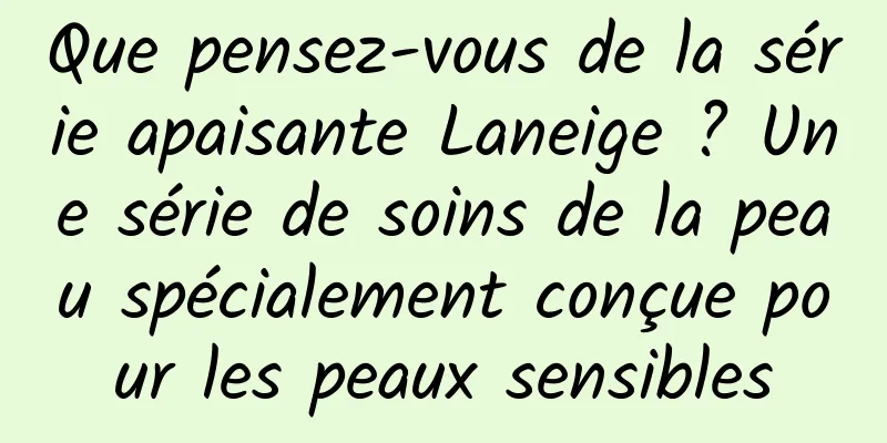 Que pensez-vous de la série apaisante Laneige ? Une série de soins de la peau spécialement conçue pour les peaux sensibles