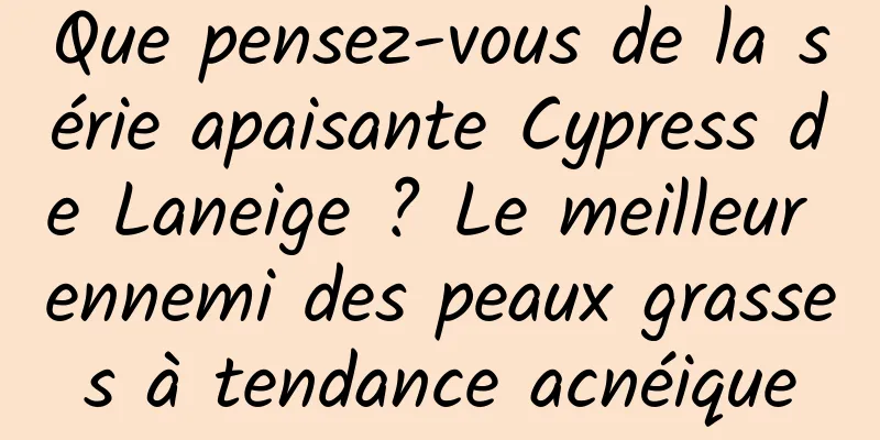 Que pensez-vous de la série apaisante Cypress de Laneige ? Le meilleur ennemi des peaux grasses à tendance acnéique