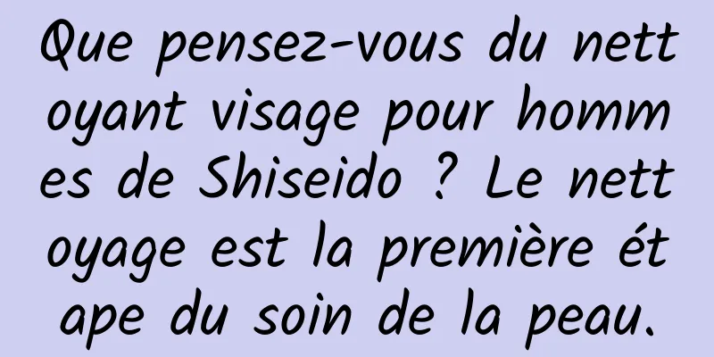 Que pensez-vous du nettoyant visage pour hommes de Shiseido ? Le nettoyage est la première étape du soin de la peau.