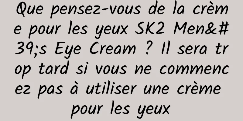 Que pensez-vous de la crème pour les yeux SK2 Men's Eye Cream ? Il sera trop tard si vous ne commencez pas à utiliser une crème pour les yeux