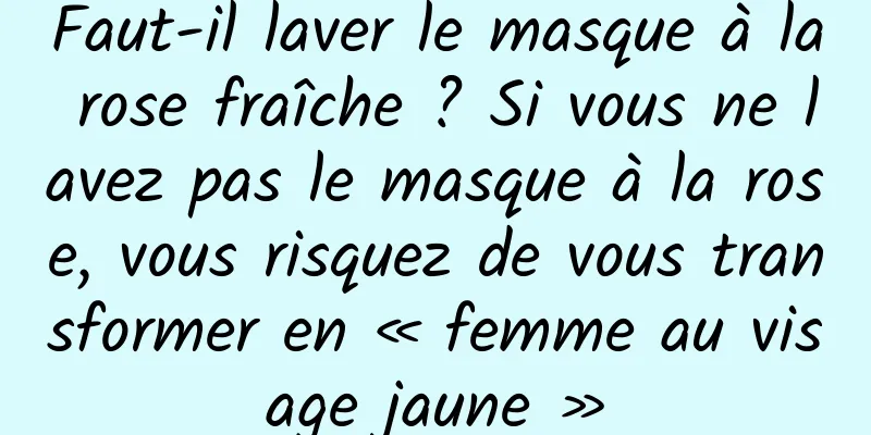 Faut-il laver le masque à la rose fraîche ? Si vous ne lavez pas le masque à la rose, vous risquez de vous transformer en « femme au visage jaune »