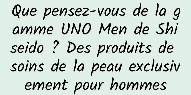 Que pensez-vous de la gamme UNO Men de Shiseido ? Des produits de soins de la peau exclusivement pour hommes
