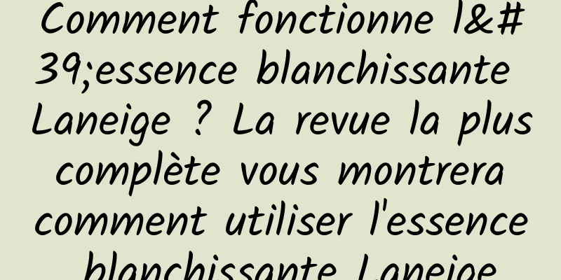 Comment fonctionne l'essence blanchissante Laneige ? La revue la plus complète vous montrera comment utiliser l'essence blanchissante Laneige