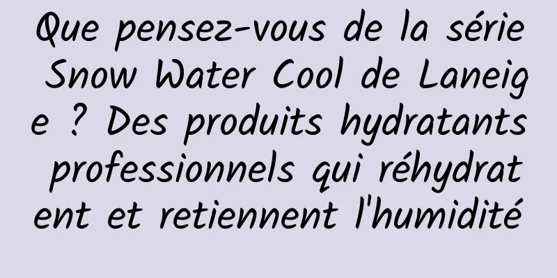 Que pensez-vous de la série Snow Water Cool de Laneige ? Des produits hydratants professionnels qui réhydratent et retiennent l'humidité