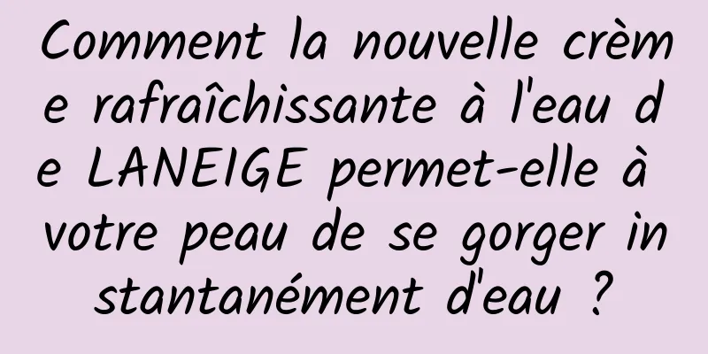 Comment la nouvelle crème rafraîchissante à l'eau de LANEIGE permet-elle à votre peau de se gorger instantanément d'eau ?
