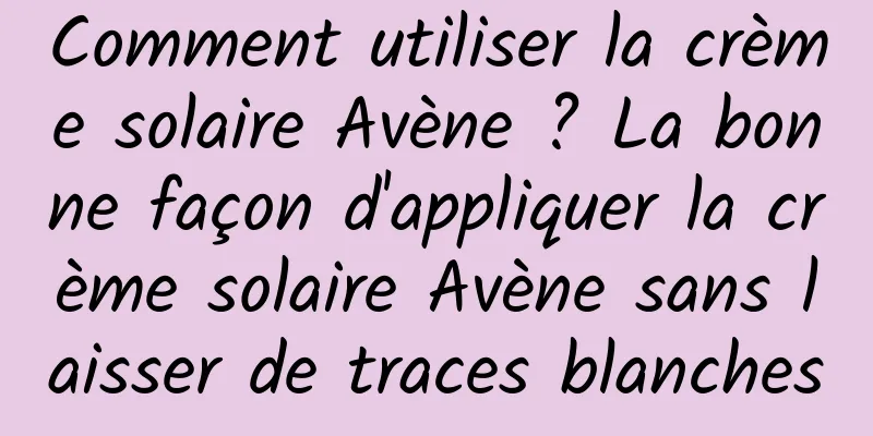 Comment utiliser la crème solaire Avène ? La bonne façon d'appliquer la crème solaire Avène sans laisser de traces blanches