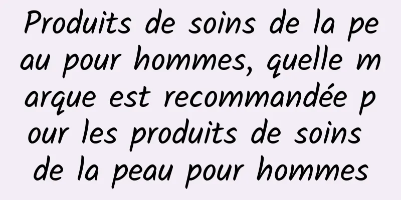 Produits de soins de la peau pour hommes, quelle marque est recommandée pour les produits de soins de la peau pour hommes
