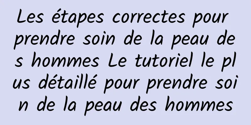 Les étapes correctes pour prendre soin de la peau des hommes Le tutoriel le plus détaillé pour prendre soin de la peau des hommes