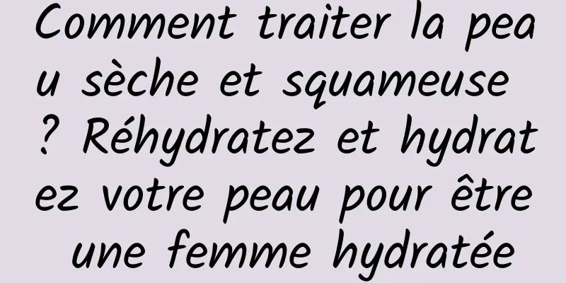 Comment traiter la peau sèche et squameuse ? Réhydratez et hydratez votre peau pour être une femme hydratée