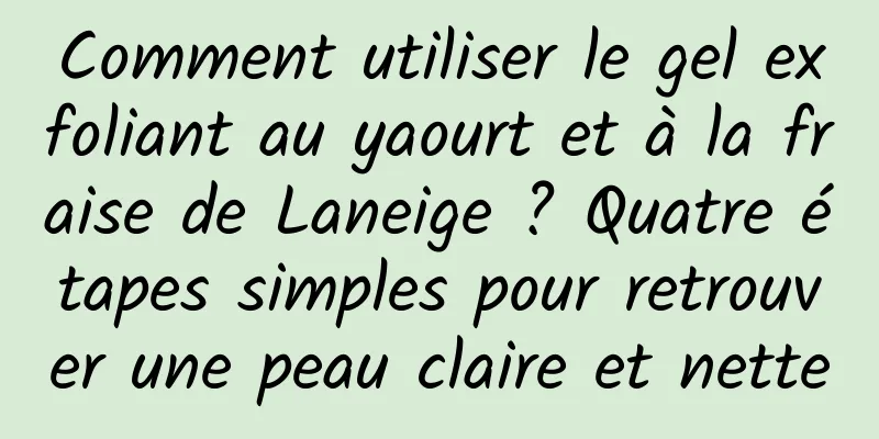 Comment utiliser le gel exfoliant au yaourt et à la fraise de Laneige ? Quatre étapes simples pour retrouver une peau claire et nette