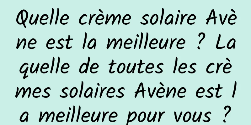 Quelle crème solaire Avène est la meilleure ? Laquelle de toutes les crèmes solaires Avène est la meilleure pour vous ?