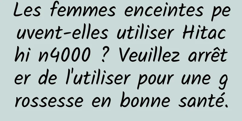 Les femmes enceintes peuvent-elles utiliser Hitachi n4000 ? Veuillez arrêter de l'utiliser pour une grossesse en bonne santé.