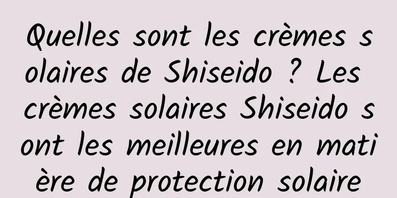 Quelles sont les crèmes solaires de Shiseido ? Les crèmes solaires Shiseido sont les meilleures en matière de protection solaire