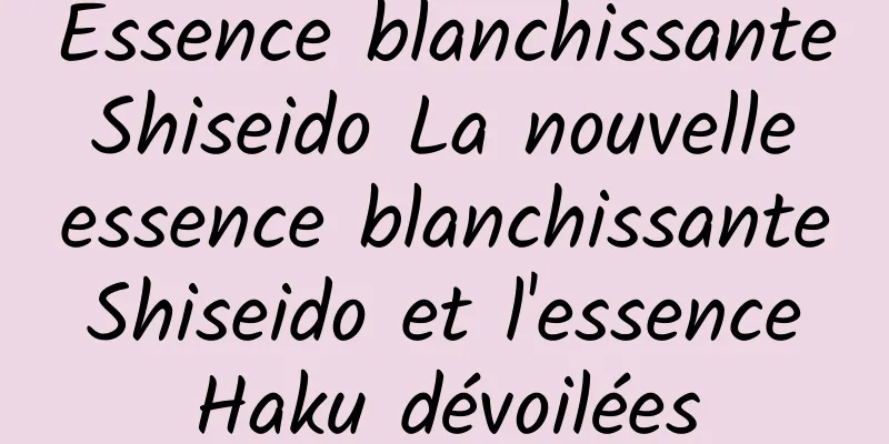 Essence blanchissante Shiseido La nouvelle essence blanchissante Shiseido et l'essence Haku dévoilées