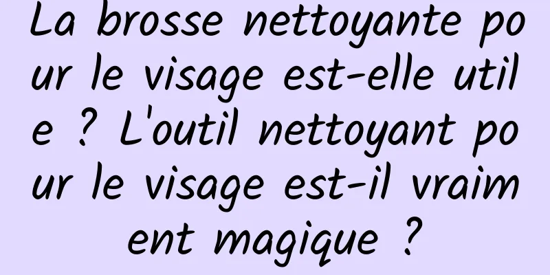 La brosse nettoyante pour le visage est-elle utile ? L'outil nettoyant pour le visage est-il vraiment magique ?