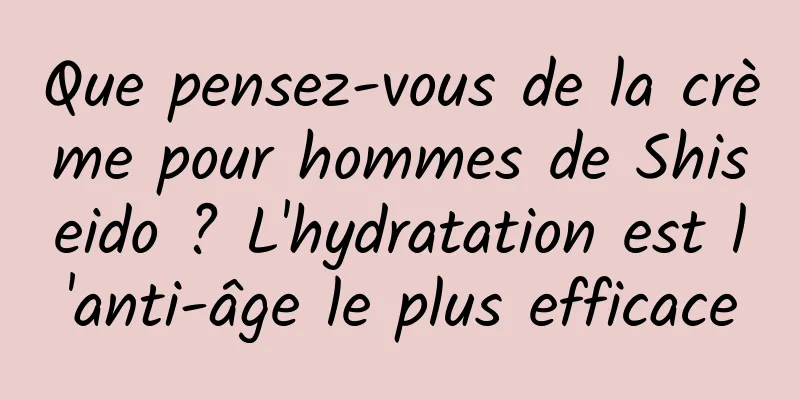 Que pensez-vous de la crème pour hommes de Shiseido ? L'hydratation est l'anti-âge le plus efficace
