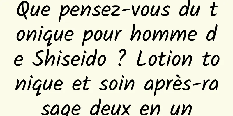 Que pensez-vous du tonique pour homme de Shiseido ? Lotion tonique et soin après-rasage deux en un