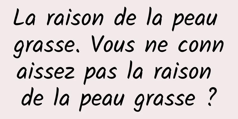La raison de la peau grasse. Vous ne connaissez pas la raison de la peau grasse ?