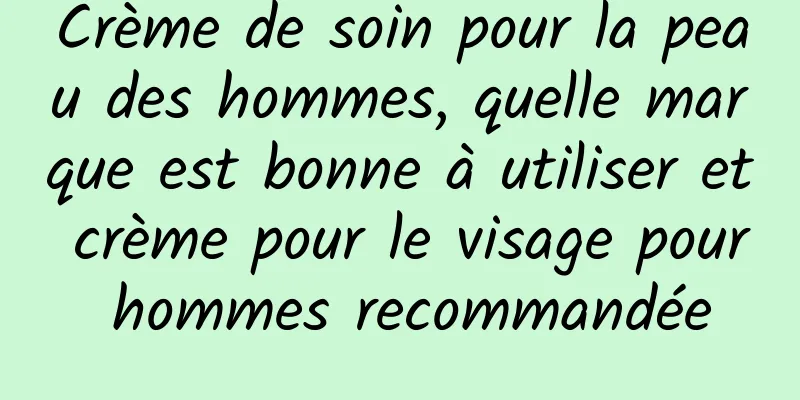 Crème de soin pour la peau des hommes, quelle marque est bonne à utiliser et crème pour le visage pour hommes recommandée