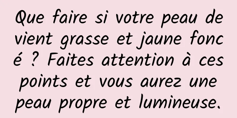 Que faire si votre peau devient grasse et jaune foncé ? Faites attention à ces points et vous aurez une peau propre et lumineuse.