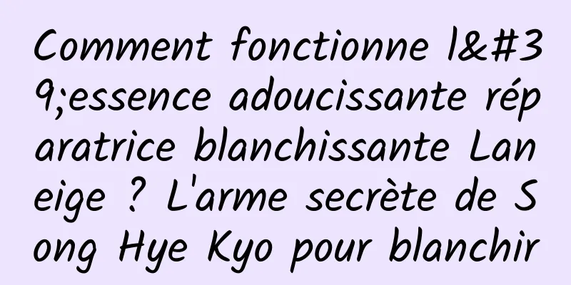 Comment fonctionne l'essence adoucissante réparatrice blanchissante Laneige ? L'arme secrète de Song Hye Kyo pour blanchir