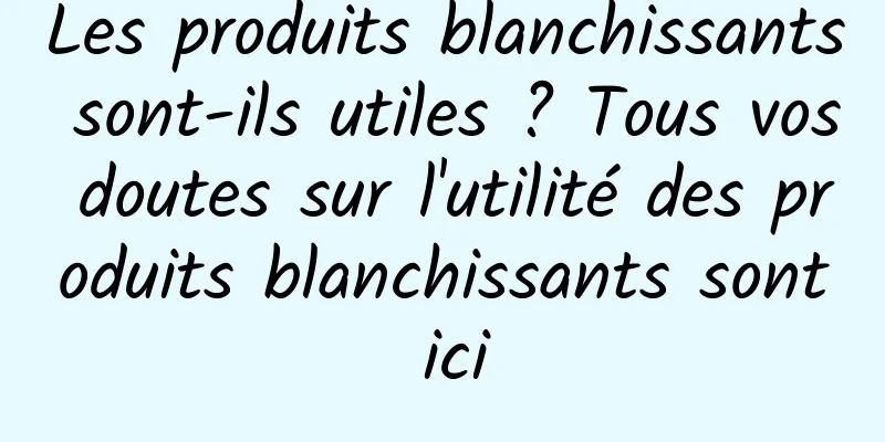 Les produits blanchissants sont-ils utiles ? Tous vos doutes sur l'utilité des produits blanchissants sont ici